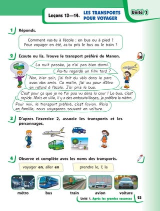 Unité 1. Après les grandes vacances
LES TRANSPORTS
POUR VOYAGER
Leçons 13—14.
1 Réponds.
Comment vas-tu  à l’école : en bus ou à  pied  ?
Pour  voyager en été, as-tu pris le bus ou le train ?
2 Écoute ou lis. Trouve le transport préféré de Manon.
La nuit passée, je n’ai pas bien dormi.
As-tu regardé un film tard ?
Non, hier soir, j’ai fait du vélo dans le parc
avec des amis. Ce matin, j’ai eu peur d’être
en retard à l’école. J’ai pris le bus.
C’est pour ça que je ne t’ai pas vu dans la cour ! Le bus, c’est
rapide. Mais en ville, il y a des embouteillages, je préfère le métro.
Pour moi, le transport préféré, c’est l’avion. Mais
en famille, nous voyageons souvent en voiture.
3 D’apres l’exercice 2, associe les transports et les
personnages.
4 Observe et complète avec les noms des transports.
voyager en, aller en prendre le, l’, la
métro bus train avion voiture
1
2
3
4
Unité 1
Unité 1
Unité 1
Unité 1
23
 