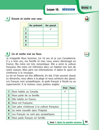 Unité 1. Après les grandes vacances
RÉVISION
Leçon 15.
1 Écoute et coche une case.
Au présent Au passé
1 
2
3
4
5
2 Lis et coche vrai ou faux.
Je m’appelle Rose Summer, j’ai 10 ans et je suis Canadienne.
Il  y  a  trois ans, ma famille et moi, nous avons déménagé en
France. Ma  mère est très romantique. Elle a  aimé la culture
française. Ma  mère est infirmière dans un hôpital non loin de
notre maison. Mon père est informaticien. Il adore le sport et
s’intéresse à  la  musique.
La vie en France est très différente. En été, il fait souvent chaud.
Le dimanche, nous allons à la plage et nous achetons des glaces.
Les Français sont sympathiques. Je parle français à  l’école ou au
supermarché. À  la maison, nous parlons anglais.
Vrai Faux
1 Rose habite au Canada. 
2 Rose parle de sa famille.
3 Elle habite en France.
4 Rose est Française.
5 Son père s’intéresse à la culture française.
6 Sa mère travaille dans l’hôpital.
7 Les Français ne sont pas sympatiques.
8 Rose parle français en famille.
1
2
Unité 1
Unité 1
Unité 1
Unité 1
25
 