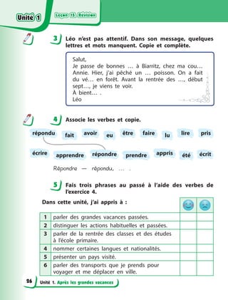 Leçon 15. Révision
Leçon 15. Révision
Leçon 15. Révision
Leçon 15. Révision
Unité 1. Après les grandes vacances
3 Léo n’est pas attentif. Dans son message, quelques
lettres et mots manquent. Copie et complète.
Salut,
Je passe de bonnes … à  Biarritz, chez ma cou…
Annie. Hier, j’ai pêché un … poisson. On  a  fait
du vé… en forêt. Avant la rentrée des …, début
sept…, je viens te voir.
À bient… .
Léo
4 Associe les verbes et copie.
lire pris
écrit
apprendre
faire
appris
fait
prendre
écrire
avoir eu être lu
été
répondu
répondre
Répondre — répondu, ... .
5 Fais trois phrases au passé à  l’aide des verbes de
l’exercice  4.
Dans cette unité, j’ai appris à  :
1 parler des grandes vacances passées.
2 distinguer les actions habituelles et passées.
3 parler de la rentrée des classes et des études
à  l’école primaire.
4 nommer certaines langues et nationalités.
5 présenter un pays visité.
6 parler des transports que je prends pour
voyager et me déplacer en ville.
3
4
4
5
Unité 1
Unité 1
Unité 1
Unité 1
26
 