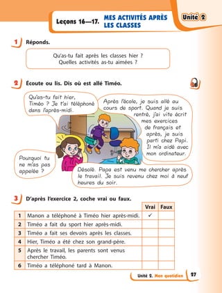 Unité 2. Mon quotidien
MES ACTIVITÉS APRÈS
LES CLASSES
Leçons 16—17.
1 Réponds.
Qu’as-tu fait après les classes hier ?
Quelles activités as-tu aimées  ?
2 Écoute ou lis. Dis où est allé Timéo.
Après l’école, je suis allé au
cours de sport. Quand je suis
rentré, j’ai vite écrit
mes exercices
de français et
après, je suis
parti chez Papi.
Il m’a aidé avec
mon ordinateur.
Pourquoi tu
ne m’as pas
appelée ? Désolé. Papa est venu me chercher après
le travail. Je suis revenu chez moi à neuf
heures du soir.
Qu’as-tu fait hier,
Timéo ? Je t’ai téléphoné
dans l’après-midi.
3 D’après l’exercice 2, coche vrai ou faux.
Vrai Faux
1 Manon a  téléphoné à  Timéo hier après-midi. 
2 Timéo a  fait du sport hier après-midi.
3 Timéo a  fait ses devoirs après les classes.
4 Hier, Timéo a  été chez son grand-père.
5 Après le travail, les parents sont venus
chercher Timéo.
6 Timéo a  téléphoné tard à  Manon.
1
2
3
Unité 2
Unité 2
Unité 2
Unité 2
27
 