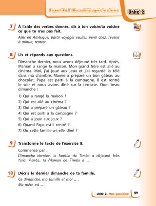 Leçons 16—17. Mes activités après les classes
Leçons 16—17. Mes activités après les classes
Leçons 16—17. Mes activités après les classes
Leçons 16—17. Mes activités après les classes
Unité 2. Mon quotidien
7 À  l’aide des verbes donnés, dis à  ton voisin/ta voisine
ce que tu n’as pas fait.
Aller en Amérique, partir voyager seul(e), venir chez, revenir
à  minuit, rentrer
8 Lis et réponds aux questions.
Dimanche dernier, nous avons déjeuné très tard. Après,
Maman a  rangé la maison. Mon grand frère est allé au
cinéma. Moi, j’ai joué aux jeux et j’ai regardé la télé
dans ma chambre. Mamie a  préparé un bon gâteau au
chocolat. Papa est parti à  la campagne. Il est rentré
le soir et nous avons dîné sur la terrasse. Quel beau
dimanche  !
1) Qui a  rangé la maison  ?
2) Qui est allé au cinéma  ?
3) Qui a  préparé un gâteau  ?
4) Qui est parti à  la campagne  ?
5) Qui a  joué aux jeux  ?
6) Quand Papa est-il rentré  ?
7) Où cette famille a-t-elle dîné  ?
9 Transforme le texte de l’exercice 8.
Commence par  :
Dimanche dernier, la famille de Timéo a déjeuné très
tard. Après, la Maman de Timéo a ...
Décris le dernier dimanche de ta famille.
Ce dimanche, ma famille et moi ... .
Ma mère est ... .
7
8
9
10
Unité 2
Unité 2
Unité 2
Unité 2
29
 