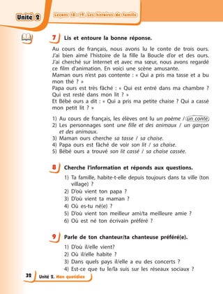Leçons 18—19. Les histoires de famille
Leçons 18—19. Les histoires de famille
Leçons 18—19. Les histoires de famille
Leçons 18—19. Les histoires de famille
Unité 2. Mon quotidien
7 Lis et entoure la bonne réponse.
Au cours de français, nous avons lu le conte de trois ours.
J’ai  bien aimé l’histoire de la fille la Boucle d’or et des ours.
J’ai  cherché sur Internet et avec ma sœur, nous avons regardé
ce film d’animation. En voici une scène amusante.
Maman ours n’est pas contente  : « Qui a  pris ma tasse et a  bu
mon thé  ?  »
Papa ours est très fâché  : « Qui est entré dans ma chambre  ?
Qui est resté dans mon lit  ?  »
Et Bébé ours a  dit  : « Qui a  pris ma petite chaise  ? Qui a  cassé
mon petit lit  ?  »
1) Au cours de français, les élèves ont lu un poème / un conte.
2) Les personnages sont une fille et des animaux / un garçon
et des animaux.
3) Maman ours cherche sa tasse / sa chaise.
4) Papa ours est fâché de voir son lit / sa chaise.
5) Bébé ours a  trouvé son lit cassé / sa chaise cassée.
8 Cherche l’information et réponds aux questions.
1) Ta famille, habite-t-elle depuis toujours dans ta ville (ton
village) ?
2) D’où vient ton papa ?
3) D’où vient ta maman ?
4) Où es-tu né(e) ?
5) D’où vient ton meilleur ami/ta meilleure amie ?
6) Où est né ton écrivain préféré ?
9 Parle de ton chanteur/ta chanteuse préféré(e).
1) D’où il/elle vient?
2) Où il/elle habite ?
3) Dans quels pays il/elle a eu des concerts ?
4) Est-ce que tu le/la suis sur les réseaux sociaux ?
7
8
9
Unité 2
Unité 2
Unité 2
Unité 2
32
 