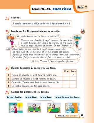 Unité 2. Mon quotidien
AVANT L’ÉCOLE
Leçons 20—21.
1 Réponds.
À quelle heure es-tu allé(e) au lit hier ? As-tu bien dormi ?
2 Écoute ou lis. Dis quand Manon se réveille.
Salut, Manon ! Léo m’appelle, j’arrive !
À quelle heure tu te lèves le matin ?
Maman me réveille à sept heures. Je me lève
à sept heures dix. Mais ce matin, je me suis
levé à sept heures et quart. Et toi, Manon ?
D’habitude, je me réveille à sept heures moins dix.
Je fais mon lit, je me lave et je me brosse les dents.
Après, je mets mes vêtements et je prends mon petit déjeuner.
Ce matin, j’ai pris ma douche et j’ai pris mon chocolat.
6:50 7:10
3 D’après l’exercice 2, coche vrai ou faux.
Vrai Faux
1 Timéo se réveille à  sept heures moins dix. 
2 Manon se réveille à  sept heures et quart.
3 Ce matin, Timéo s’est levé à  sept heures dix.
4 Le matin, Manon ne fait pas son lit.
4 Associe les phrases et les dessins.
Je me réveille. Je me lave.
Je me lève. Je me brosse les  dents.
1
2
3
4
Unité 2
Unité 2
Unité 2
Unité 2
33
 