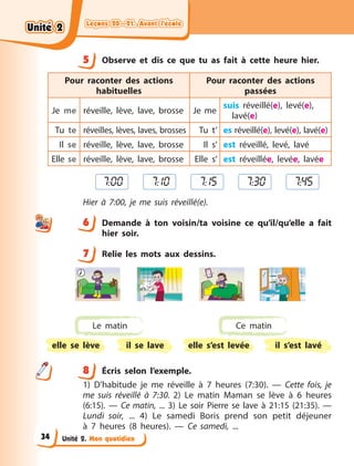 Leçons 20—21. Avant l’école
Leçons 20—21. Avant l’école
Leçons 20—21. Avant l’école
Leçons 20—21. Avant l’école
Unité 2. Mon quotidien
5 Observe et dis ce que tu as fait à  cette heure hier.
Pour raconter des actions
habituelles
Pour raconter des actions
passées
Je me réveille, lève, lave, brosse Je me
suis réveillé(e), levé(e),
lavé(e)
Tu te réveilles, lèves, laves, brosses Tu t’ es réveillé(e), levé(e), lavé(e)
Il se réveille, lève, lave, brosse Il s’ est réveillé, levé, lavé
Elle se réveille, lève, lave, brosse Elle s’ est réveillée, levée, lavée
7:00 7:10 7:15 7:30 7:45
Hier à  7:00, je me suis réveillé(e).
6 Demande à  ton voisin/ta voisine ce qu’il/qu’elle a  fait
hier  soir.
7 Relie les mots aux dessins.
Le matin Ce matin
elle se lève elle s’est levée
il se lave il s’est lavé
8 Écris selon l’exemple.
1) D’habitude je me réveille à 7 heures (7:30). — Cette fois, je
me suis réveillé à 7:30. 2) Le matin Maman se lève à 6 heures
(6:15).  — Ce matin, ... 3) Le soir Pierre se lave à 21:15 (21:35).  —
Lundi soir, ... 4) Le samedi Boris prend son petit déjeuner
à  7  heures (8  heures).  — Ce samedi, ...
5
6
7
8
Unité 2
Unité 2
Unité 2
Unité 2
34
 