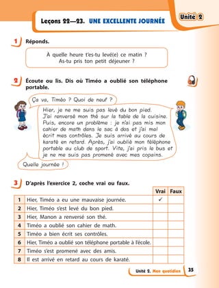 Unité 2. Mon quotidien
UNE EXCELLENTE JOURNÉE
Leçons 22—23.
1 Réponds.
À quelle heure t’es-tu levé(e) ce matin  ?
As-tu pris ton petit déjeuner ?
2 Écoute ou lis. Dis où Timéo a  oublié son téléphone
portable.
Ça va, Timéo ? Quoi de neuf ?
Quelle journée !
Hier, je ne me suis pas levé du bon pied.
J’ai renversé mon thé sur la table de la cuisine.
Puis, encore un problème : je n’ai pas mis mon
cahier de math dans le sac à dos et j’ai mal
écrit mes contrôles. Je suis arrivé au cours de
karaté en retard. Après, j’ai oublié mon téléphone
portable au club de sport. Vite, j’ai pris le bus et
je ne me suis pas promené avec mes copains.
3 D’après l’exercice 2, coche vrai ou faux.
Vrai Faux
1 Hier, Timéo a  eu une mauvaise journée. 
2 Hier, Timéo s’est levé du bon pied.
3 Hier, Manon a  renversé son thé.
4 Timéo a  oublié son cahier de math.
5 Timéo a  bien écrit ses contrôles.
6 Hier, Timéo a oublié son téléphone portable à l’école.
7 Timéo s’est promené avec des amis.
8 Il est arrivé en retard au cours de karaté.
1
2
3
Unité 2
Unité 2
Unité 2
Unité 2
35
 