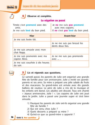 Leçons 22—23. Une excellente journée
Leçons 22—23. Une excellente journée
Leçons 22—23. Une excellente journée
Leçons 22—23. Une excellente journée
Unité 2. Mon quotidien
4 Observe et complète.
La négation au passé
Timéo s’est promené avec des
amis.
Je me suis levé du bon pied.
Je ne me suis pas promené
avec mes copains.
Il ne s’est pas levé du bon pied.
Hier Avant-hier
Je me suis levée tôt.
Je ne me suis pas brossé les
dents deux fois.
Je me suis amusée avec mon
chat Napp.
Je me suis promenée avec ma
copine Aline.
Je ne me suis pas promenée
avec  ... .
Je me suis couchée à  dix heures
du soir.
5 Lis et réponds aux questions.
Le samedi passé, les parents de Julie ont organisé une grande
fête de famille pour son anniversaire. Julie a  invité ses grands-
parents et ses amis. Sa mère a  préparé une jolie salade de fruits
et des macarons. Sa grand-mère est arrivée avec dix grands
ballons de couleur. Le père de Julie a  mis de la musique et
les enfants ont dansé. Les adultes ont discuté. Tous ont chanté
«  Joyeux anniversaire, Julie  !  ». Les copains de Julie ont joué
dans le jardin. Julie a  passé une journée super et s’est bien
amusée.
1) Pourquoi les parents de Julie ont-ils organisé une grande
fête de famille  ?
2) Qui est venu chez Julie  ?
3) Quels desserts a  préparé sa mère  ?
4) Qu’est-ce que sa grand-mère a  apporté  ?
4
4
5
Unité 2
Unité 2
Unité 2
Unité 2
36
 