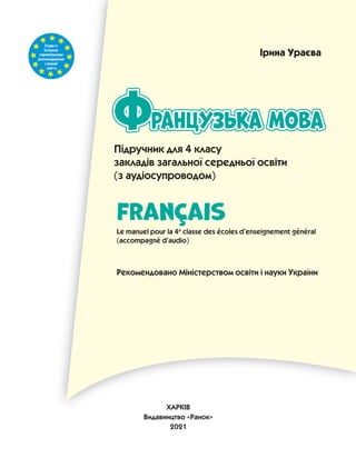 Згідноіз
Загально-
європейськими
рекомендаціями
з мовної
освіти
Підручник для 4 класу
закладів загальної середньої освіти
(з аудіосупроводом)
ранцузька мова
Французька мова
Французька мова
Ф
FranÇais
Le manuel pour la 4e
classe des écoles d’enseignement général
(accompagné d’audio)
Рекомендовано Міністерством освіти і науки України
Ірина Ураєва
ХАРКІВ
Видавництво «Ранок»
2021
 