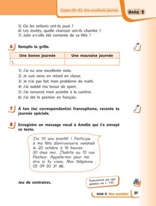 Leçons 22—23. Une excellente journée
Leçons 22—23. Une excellente journée
Leçons 22—23. Une excellente journée
Leçons 22—23. Une excellente journée
Unité 2. Mon quotidien
5) Où les enfants ont-ils joué  ?
6) Les invités, quelle chanson ont-ils chantée  ?
7) Julie a-t-elle été contente de sa fête  ?
6 Remplis la grille.
Une bonne journée Une mauvaise journée
1,
1) J’ai eu une excellente note.
2) Je suis venu en retard en classe.
3) Je n’ai pas fait mon problème de math.
4) J’ai oublié ma tenue de sport.
5) J’ai renversé mon assiette à la cantine.
6) J’ai été le premier en français.
7 À  ton (ta) correspondant(e) francophone, raconte ta
journée spéciale.
8 Enregistre un message vocal à  Amélie qui t’a envoyé
ce texto.
J’ai 10 ans bientôt ! Participe
à ma fête d’anniversaire vendredi
le 20 octobre à 16 heures
30 chez moi. J’habite au 15 rue
Pasteur. Appelle-moi pour me
dire si tu viens. Mon téléphone :
05 09 30 31 66.
Jeu de contraires.
6
7
8
Пояснення до гри
дивись на с. 142.
Unité 2
Unité 2
Unité 2
Unité 2
37
 