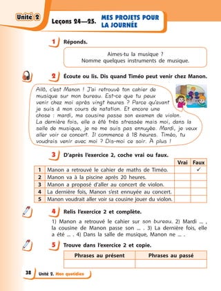 Unité 2. Mon quotidien
MES PROJETS POUR
LA JOURNÉE
Leçons 24—25.
1 Réponds.
Aimes-tu la musique ?
Nomme quelques instruments de musique.
2 Écoute ou lis. Dis quand Timéo peut venir chez Manon.
Allô, c’est Manon ! J’ai retrouvé ton cahier de
musique sur mon bureau. Est-ce que tu peux
venir chez moi après vingt heures ? Parce qu’avant
je suis à mon cours de natation. Et encore une
chose : mardi, ma cousine passe son examen de violon.
La dernière fois, elle a été très stressée mais moi, dans la
salle de musique, je ne me suis pas ennuyée. Mardi, je veux
aller voir ce concert. Il commence à 18 heures. Timéo, tu
voudrais venir avec moi ? Dis-moi ce soir. À plus !
3 D’après l’exercice 2, coche vrai ou faux.
Vrai Faux
1 Manon a  retrouvé le cahier de maths de Timéo. 
2 Manon va à  la piscine après 20 heures.
3 Manon a  proposé d’aller au concert de violon.
4 La dernière fois, Manon s’est ennuyée au concert.
5 Manon voudrait aller voir sa cousine jouer du violon.
4 Relis l’exercice 2 et complète.
1) Manon a  retrouvé le cahier sur son bureau. 2) Mardi  ...  ,
la  cousine de Manon passe son ... . 3) La dernière fois, elle
a  été ...  . 4) Dans la salle de musique, Manon ne ... .
5 Trouve dans l’exercice 2 et copie.
Phrases au présent Phrases au passé
1
2
3
4
4
5
Unité 2
Unité 2
Unité 2
Unité 2
38
 