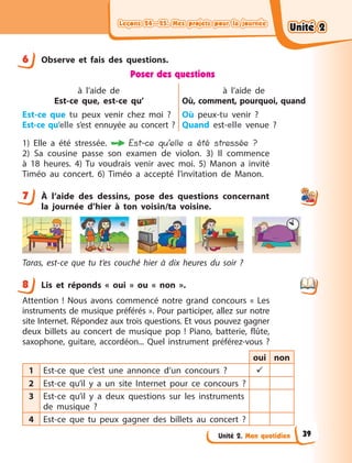 Leçons 24—25. Mes projets pour la journée
Leçons 24—25. Mes projets pour la journée
Leçons 24—25. Mes projets pour la journée
Leçons 24—25. Mes projets pour la journée
Unité 2. Mon quotidien
6 Observe et fais des questions.
Poser des questions
à l’aide de
Est-ce que, est-ce qu’
Est-ce que tu peux venir chez moi  ?
Est-ce qu’elle s’est ennuyée au concert  ?
à l’aide de
Où, comment, pourquoi, quand
Où peux-tu venir  ?
Quand est-elle venue  ?
1) Elle a  été stressée.  Est-ce qu’elle a été stressée ?
2) Sa cousine passe son examen de violon. 3) Il commence
à  18  heures. 4) Tu voudrais venir avec moi. 5) Manon a invité
Timéo au concert. 6) Timéo a  accepté l’invitation de Manon.
7 À  l’aide des dessins, pose des questions concernant
la  journée d’hier à  ton voisin/ta voisine.
Taras, est-ce que tu t’es couché hier à  dix heures du soir  ?
8 Lis et réponds « oui » ou « non ».
Attention  ! Nous avons commencé notre grand concours «  Les
instruments de musique préférés ». Pour participer, allez sur notre
site Internet. Répondez aux trois questions. Et vous pouvez gagner
deux billets au concert de musique pop  !  Piano, batterie, flûte,
saxophone, guitare, accordéon... Quel instrument préférez-vous  ?
oui non
1 Est-ce que c’est une annonce d’un concours  ? 
2 Est-ce qu’il y  a un site Internet pour ce concours  ?
3 Est-ce qu’il y  a deux questions sur les instruments
de musique  ?
4 Est-ce que tu peux gagner des billets au concert  ?
6
7
8
Unité 2
Unité 2
Unité 2
Unité 2
39
 