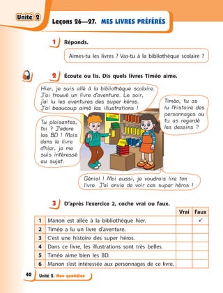 Unité 2. Mon quotidien
MES LIVRES PRÉFÉRÉS
Leçons 26—27.
1 Réponds.
Aimes-tu les livres ? Vas-tu à  la bibliothèque scolaire  ?
2 Écoute ou lis. Dis quels livres Timéo aime.
Hier, je suis allé à la bibliothèque scolaire.
J’ai trouvé un livre d’aventure. Le soir,
j’ai lu les aventures des super héros.
J’ai beaucoup aimé les illustrations !
Tu plaisantes,
toi ? J’adore
les BD ! Mais
dans le livre
d’hier, je me
suis intéressé
au sujet.
Timéo, tu as
lu l’histoire des
personnages ou
tu as regardé
les dessins ?
Génial ! Moi aussi, je voudrais lire ton
livre. J’ai envie de voir ces super héros !
3 D’après l’exercice 2, coche vrai ou faux.
Vrai Faux
1 Manon est allée à  la bibliothèque hier. 
2 Timéo a  lu un livre d’aventure.
3 C’est une histoire des super héros.
4 Dans ce livre, les illustrations sont très belles.
5 Timéo aime bien les BD.
6 Manon s’est intéressée aux personnages de ce livre.
1
2
3
Unité 2
Unité 2
Unité 2
Unité 2
40
 