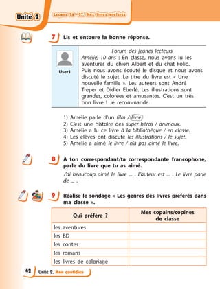 Leçons 26—27. Mes livres préférés
Leçons 26—27. Mes livres préférés
Leçons 26—27. Mes livres préférés
Leçons 26—27. Mes livres préférés
Unité 2. Mon quotidien
7 Lis et entoure la bonne réponse.
User1
Forum des jeunes lecteurs
Amélie, 10 ans  : En classe, nous avons lu les
aventures du chien Albert et du chat Folio.
Puis  nous avons écouté le disque et nous avons
discuté le sujet. Le titre du livre est «  Une
nouvelle famille  ». Les  auteurs sont André
Treper et Didier Eberlé. Les illustrations sont
grandes, colorées et amusantes. C’est un très
bon livre  ! Je  recommande.
1) Amélie parle d’un film / livre.
2) C’est une histoire des super héros / animaux.
3) Amélie a  lu ce livre à  la bibliothèque / en classe.
4) Les élèves ont discuté les illustrations / le sujet.
5) Amélie a  aimé le livre / n’a pas aimé le livre.
8 À  ton correspondant/ta correspondante francophone,
parle du livre que tu as aimé.
J’ai beaucoup aimé le livre ... . L’auteur est ... . Le livre parle
de  ... .
9 Réalise le sondage « Les genres des livres préférés dans
ma classe ».
Qui préfère ?
Mes copains/copines
de  classe
les aventures
les BD
les contes
les romans
les livres de coloriage
7
8
9
Unité 2
Unité 2
Unité 2
Unité 2
42
 