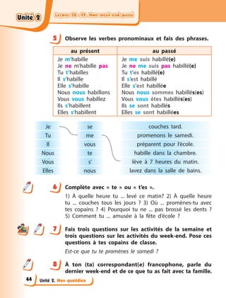 Leçons 28—29. Mon week-end passé
Leçons 28—29. Mon week-end passé
Leçons 28—29. Mon week-end passé
Leçons 28—29. Mon week-end passé
Unité 2. Mon quotidien
5 Observe les verbes pronominaux et fais des phrases.
au présent au passé
Je m’habille
Je ne m’habille pas
Tu t’habilles
Il s’habille
Elle s’habille
Nous nous habillons
Vous vous habillez
Ils s’habillent
Elles s’habillent
Je me suis habillé(e)
Je ne me suis pas habillé(e)
Tu t’es habillé(e)
Il s’est habillé
Elle s’est habillée
Nous nous sommes habillés(es)
Vous vous êtes habillés(es)
Ils se sont habillés
Elles se sont habillées
couches tard.
promenons le samedi.
préparent pour l’école.
habille dans la chambre.
lève à  7 heures du matin.
lavez dans la salle de bains.
se
me
vous
te
s’
nous
Je
Tu
Il
Nous
Vous
Elles
6 Complète avec « te » ou « t’es ».
1) À quelle heure tu ... levé ce matin? 2) À quelle heure
tu ... couches tous les jours ? 3) Où ... promènes-tu avec
tes copains  ? 4) Pourquoi tu ne ... pas brossé les dents ?
5)  Comment tu ... amusée à la fête d’école ?
7 Fais trois questions sur les activités de la semaine et
trois questions sur les activités du week-end. Pose ces
questions à  tes copains de classe.
Est-ce que tu te promènes le samedi  ?
8 À  ton (ta) correspondant(e) francophone, parle du
dernier week-end et de ce que tu as fait avec ta famille.
5
6
7
8
Unité 2
Unité 2
Unité 2
Unité 2
44
 