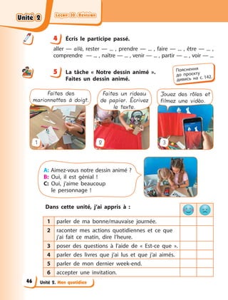 Leçon 30. Révision
Leçon 30. Révision
Leçon 30. Révision
Leçon 30. Révision
Unité 2. Mon quotidien
4 Écris le participe passé.
aller — allé, rester — ...  , prendre — ...  , faire — ...  , être — ...  ,
comprendre — ... , naître — ... , venir — ... , partir — ... , voir — ...
5 La tâche «  Notre dessin animé  ».
Faites un dessin animé.
1 2 3
Faites des
marionnettes à doigt.
Faites un rideau
de papier. Écrivez
le texte.
Jouez des rôles et
filmez une vidéo.
A: Aimez-vous notre dessin animé ?
B: Oui, il est génial !
C: Oui, j’aime beaucoup
le  personnage !
Dans cette unité, j’ai appris à  :
1 parler de ma bonne/mauvaise journée.
2 raconter mes actions quotidiennes et ce que
j’ai fait ce matin, dire l’heure.
3 poser des questions à  l’aide de «  Est-ce  que  ».
4 parler des livres que j’ai lus et que j’ai aimés.
5 parler de mon dernier week-end.
6 accepter une invitation.
4
4
5 Пояснення
до  проєкту
дивись на с. 142.
Unité 2
Unité 2
Unité 2
Unité 2
46
 