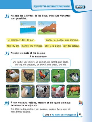 Leçons 31—32. Mes tantes et mes oncles
Leçons 31—32. Mes tantes et mes oncles
Leçons 31—32. Mes tantes et mes oncles
Leçons 31—32. Mes tantes et mes oncles
Unité 3. Ma famille et notre logement
8 Associe les activités et les lieux. Plusieurs variantes
sont possibles.
aller à la plage
faire du ski
donner à manger aux animaux
voir des bateaux
manger du fromage
se promener dans le port
9 Associe les mots et les dessins.
À la basse-cour
une vache, une chèvre, un cochon, un  canard, une poule,
un coq, des poussins, un cheval, une brebis, une oie
À  ton voisin/ta voisine, montre et dis quels animaux
de ferme tu as déjà vus.
J’ai déjà vu des poules et des poussins dans la basse-cour de
mes grands-parents.
8
9
10
Unité 3
Unité 3
Unité 3
Unité 3
49
 
