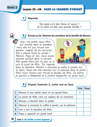 Unité 3. Ma famille et notre logement
DANS LA CHAMBRE D’ENFANT
Leçons 33—34.
1 Réponds.
Ton père a-t-il des frères et sœurs ?
Et  ta  mère a-t-elle une grande famille ?
2 Écoute ou lis. Nomme les membres de la famille de Manon.
Hier, ma petite sœur Mila
est montée dans la chambre
mais elle n’a pas trouvé son
doudou, cadeau de sa marraine.
Elle a pleuré toute la soirée !
Maman, Papa et moi, nous avons
cherché partout dans la maison.
Mon grand frère Léo n’a pas vu ni
pris le jouet de Mila. J’ai regardé
dans la chambre. Maman a renversé le coffre à jouets sur
le tapis. Papa est allé chercher sur la pelouse dans le jardin.
Mais nous n’avons pas trouvé le doudou de Mila. Ce matin,
le parrain a téléphoné et a promis d’apporter un jouet neuf.
3 D’après l’exercice 2, coche vrai ou faux.
Vrai Faux
1 Manon a  une petite sœur et un grand frère. 
2 Le jouet de Mila, c’est un cadeau de sa marraine.
3 Manon a  cherché dans le jardin.
4 Maman a  renversé le coffre à  jouets sur la pelouse.
5 Léo a  pris le doudou de Mila.
6 Papa a  apporté un jouet neuf.
1
2
3
Unité 3
Unité 3
Unité 3
Unité 3
50
 