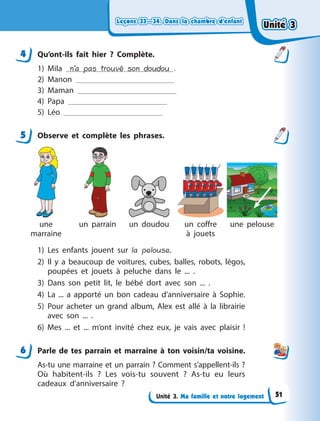 Leçons 33—34. Dans la chambre d’enfant
Leçons 33—34. Dans la chambre d’enfant
Leçons 33—34. Dans la chambre d’enfant
Leçons 33—34. Dans la chambre d’enfant
Unité 3. Ma famille et notre logement
4 Qu’ont-ils fait hier  ? Complète.
1) Mila n’a pas trouvé son doudou .
2) Manon
3) Maman
4) Papa
5) Léo
5 Observe et complète les phrases.
une
marraine
un parrain un doudou un coffre
à  jouets
une pelouse
1) Les enfants jouent sur la pelouse.
2) Il y  a beaucoup de voitures, cubes, balles, robots, légos,
poupées et jouets à  peluche dans le ... .
3) Dans son petit lit, le bébé dort avec son ... .
4) La ... a  apporté un bon cadeau d’anniversaire à  Sophie.
5) Pour acheter un grand album, Alex est allé à  la librairie
avec son ... .
6) Mes ... et ... m’ont invité chez eux, je vais avec plaisir !
6 Parle de tes parrain et marraine à  ton voisin/ta voisine.
As-tu une marraine et un parrain ? Comment s’appellent-ils ?
Où habitent-ils  ? Les vois-tu souvent  ? As-tu eu leurs
cadeaux d’anniversaire  ?
4
5
6
Unité 3
Unité 3
Unité 3
Unité 3
51
 