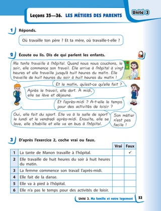 Unité 3. Ma famille et notre logement
LES MÉTIERS DES PARENTS
Leçons 35—36.
1 Réponds.
Où travaille ton père ? Et ta mère, où travaille-t-elle ?
2 Écoute ou lis. Dis de qui parlent les enfants.
Ma tante travaille à l’hôpital. Quand nous nous couchons, le
soir, elle commence son travail. Elle arrive à l’hôpital à vingt
heures et elle travaille jusqu’à huit heures du matin. Elle
travaille de huit heures du soir à huit heures du matin !
Et le matin, qu’est-ce qu’elle fait ?
Après le travail, elle dort. À midi,
elle se lève et déjeune.
Et l’après-midi ? A-t-elle le temps
pour des activités de loisir ?
Oui, elle fait du sport. Elle va à la salle de sport
le lundi et le vendredi après-midi. Ensuite, elle se
lave, elle s’habille et elle va en bus à l’hôpital.
Son métier
n’est pas
facile !
3 D’après l’exercice 2, coche vrai ou faux.
Vrai Faux
1 La tante de Manon travaille à  l’hôpital. 
2 Elle travaille de huit heures du soir à  huit heures
du matin.
3 La femme commence son travail l’après-midi.
4 Elle fait de la danse.
5 Elle va à  pied à  l’hôpital.
6 Elle n’a pas le temps pour des activités de loisir.
1
2
3
Unité 3
Unité 3
Unité 3
Unité 3
53
 