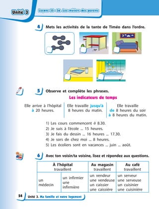 Leçons 35—36. Les métiers des parents
Leçons 35—36. Les métiers des parents
Leçons 35—36. Les métiers des parents
Leçons 35—36. Les métiers des parents
Unité 3. Ma famille et notre logement
4 Mets les activités de la tante de Timéo dans l’ordre.
5 Observe et complète les phrases.
Les indicateurs de temps
Elle arrive à  l’hôpital
à 20 heures.
Elle travaille jusqu’à
8 heures du matin.
Elle travaille
de  8  heures du soir
à  8  heures du matin.
1) Les cours commencent à 8.30.
2) Je suis à  l’école ... 15 heures.
3) Je fais du dessin ... 16 heures ... 17.30.
4) Je sors de chez moi ... 8 heures.
5) Les écoliers sont en vacances ... juin ... août.
6 Avec ton voisin/ta voisine, lisez et répondez aux questions.
À l’hôpital
travaillent
Au magasin
travaillent
Au café
travaillent
un
médecin
un infirmier
une
infirmière
un vendeur
une vendeuse
un caissier
une caissière
un serveur
une serveuse
un cuisinier
une cuisinière
4
4
5
6
Unité 3
Unité 3
Unité 3
Unité 3
54
 