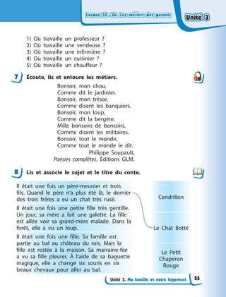 Leçons 35—36. Les métiers des parents
Leçons 35—36. Les métiers des parents
Leçons 35—36. Les métiers des parents
Leçons 35—36. Les métiers des parents
Unité 3. Ma famille et notre logement
1) Où travaille un professeur ?
2) Où travaille une vendeuse ?
3) Où travaille une infirmière ?
4) Où travaille un cuisinier ?
5) Où travaille un chauffeur ?
7 Écoute, lis et entoure les métiers.
Bonsoir, mon chou,
Comme dit le jardinier.
Bonsoir, mon trésor,
Comme disent les banquiers.
Bonsoir, mon loup,
Comme dit la bergère.
Mille bonsoirs de bonsoirs,
Comme disent les militaires.
Bonsoir, tout le monde,
Comme tout le monde le dit.
Philippe Soupault,
Poésies complètes, Éditions GLM.
8 Lis et associe le sujet et le titre du conte.
Il était une fois un père-meunier et trois
fils. Quand le père n’a plus été là, le dernier
des trois frères a  eu un chat très rusé.
Il était une fois une petite fille très gentille.
Un jour, sa mère a  fait une galette. La fille
est allée voir sa grand-mère malade. Dans la
forêt, elle a  vu un loup.
Il était une fois une fille. Sa famille est
partie au bal au château du rois. Mais la
fille est restée à  la maison. Sa marraine-fée
a  vu sa fille pleurer. À  l’aide de sa baguette
magique, elle a  changé six souris en six
beaux chevaux pour aller au bal.
Cendrillon
Le Chat Botté
Le Petit
Chaperon
Rouge
7
8
Unité 3
Unité 3
Unité 3
Unité 3
55
 