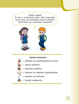 Умовні позначки:
 — вправа на сприймання на слух;
 — парна робота;
 — групова робота;
 — вправа на зорове сприймання;
 — вправа на письмо;
 — ігрове завдання.
Привіт, друже!
Ти вже в четвертому класі. Тобі пощастило:
цього року ми дізнаємося багато цікавого.
Приготуйся до захопливої подорожі!
3
 