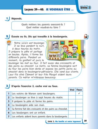 Unité 3. Ma famille et notre logement
JE VOUDRAIS ÊTRE ...
Leçons 39—40.
1 Réponds.
Quels métiers tes parents exercent-ils  ?
Quel  métier voudrais-tu faire  ?
2 Écoute ou lis. Dis qui travaille à  la boulangerie.
Notre voisin est boulanger.
Il se lève pendant la nuit,
à deux heures du matin.
Il prépare la pâte et partage
en boules. Après, il forme les
différents pains. Pendant un
moment, ils gonflent et puis le
boulanger les met au four. Il fait aussi des croissants et
des pains au chocolat. Le matin, sa femme boulangère sort
du four les pains bien dorés et expose les petits pains au
chocolat dans la boulangerie-pâtisserie. Elle vend aux clients.
Leur fils aîné Clément et leur fille Margot aident leurs
parents. Ce métier m’intéresse beaucoup.
3 D’après l’exercice 2, coche vrai ou faux.
Vrai Faux
1 Les voisins de Manon sont boulangers. 
2 Le boulanger se lève à  sept heures du matin.
3 Il prépare la pâte et forme les pains.
4 La boulangère aide son mari.
5 Sa femme fait des croissants et des pains au chocolat.
6 Les boulangers ont un enfant.
7 Les enfants aident leurs parents dans la boulangerie.
1
2
3
Unité 3
Unité 3
Unité 3
Unité 3
59
 