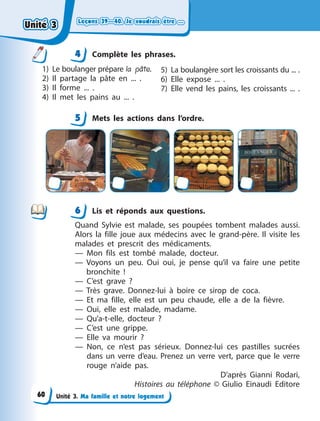 Leçons 39—40. Je voudrais être ...
Leçons 39—40. Je voudrais être ...
Leçons 39—40. Je voudrais être ...
Leçons 39—40. Je voudrais être ...
Unité 3. Ma famille et notre logement
4 Сomplète les phrases.
1) Le boulanger prépare la pâte.
2) Il partage la pâte en ... .
3) Il forme ... .
4) Il met les pains au ... .
5) La boulangère sort les croissants du ... .
6) Elle expose ... .
7) Elle vend les pains, les croissants ... .
5 Mets les actions dans l’ordre.
6 Lis et réponds aux questions.
Quand Sylvie est malade, ses poupées tombent malades aussi.
Alors la fille joue aux médecins avec le grand-père. Il visite les
malades et prescrit des médicaments.
— Mon fils est tombé malade, docteur.
— Voyons un peu. Oui oui, je pense qu’il va faire une petite
bronchite  !
— C’est grave  ?
— Très grave. Donnez-lui à  boire ce sirop de coca.
— Et ma fille, elle est un peu chaude, elle a  de la fièvre.
— Oui, elle est malade, madame.
— Qu’a-t-elle, docteur  ?
— C’est une grippe.
— Elle va mourir  ?
— Non, ce n’est pas sérieux. Donnez-lui ces pastilles sucrées
dans un verre d’eau. Prenez un verre vert, parce que le verre
rouge n’aide pas.
D’après Gianni Rodari,
Histoires au téléphone © Giulio Einaudi Editore
4
4
5
6
Unité 3
Unité 3
Unité 3
Unité 3
60
 