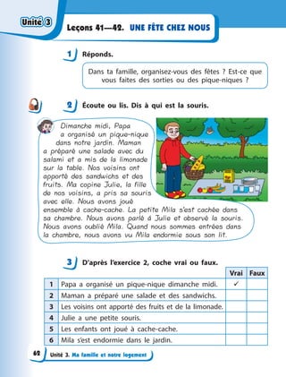 Unité 3. Ma famille et notre logement
UNE FÊTE CHEZ NOUS
Leçons 41—42.
1 Réponds.
Dans ta famille, organisez-vous des fêtes  ? Est-ce  que
vous faites des sorties ou des pique-niques  ?
2 Écoute ou lis. Dis à  qui est la souris.
Dimanche midi, Papa
a organisé un pique-nique
dans notre jardin. Maman
a préparé une salade avec du
salami et a mis de la limonade
sur la table. Nos voisins ont
apporté des sandwichs et des
fruits. Ma copine Julie, la fille
de nos voisins, a pris sa souris
avec elle. Nous avons joué
ensemble à cache-cache. La petite Mila s’est cachée dans
sa chambre. Nous avons parlé á Julie et observé la souris.
Nous avons oublié Mila. Quand nous sommes entrées dans
la chambre, nous avons vu Mila endormie sous son lit.
3 D’après l’exercice 2, coche vrai ou faux.
Vrai Faux
1 Papa a  organisé un pique-nique dimanche midi. 
2 Maman a  préparé une salade et des sandwichs.
3 Les voisins ont apporté des fruits et de la limonade.
4 Julie a  une petite souris.
5 Les enfants ont joué à  cache-cache.
6 Mila s’est endormie dans le jardin.
1
2
3
Unité 3
Unité 3
Unité 3
Unité 3
62
 