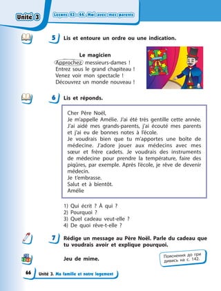 Leçons 43—44. Moi avec mes parents
Leçons 43—44. Moi avec mes parents
Leçons 43—44. Moi avec mes parents
Leçons 43—44. Moi avec mes parents
Unité 3. Ma famille et notre logement
5 Lis et entoure un ordre ou une indication.
Le magicien
Approchez, messieurs-dames  !
Entrez sous le grand chapiteau  !
Venez voir mon spectacle  !
Découvrez un monde nouveau  !
6 Lis et réponds.
Cher Père Noël,
Je m’appelle Amélie. J’ai été très gentille cette année.
J’ai aidé mes grands-parents, j’ai écouté mes parents
et j’ai eu de bonnes notes à  l’école.
Je voudrais bien que tu m’apportes une boîte de
médecine. J’adore jouer aux médecins avec mes
sœur et frère cadets. Je voudrais des instruments
de médecine pour prendre la température, faire des
piqûres, par exemple. Après l’école, je rêve de devenir
médecin.
Je t’embrasse.
Salut et à  bientôt.
Amélie
1) Qui écrit  ? À  qui  ?
2) Pourquoi  ?
3) Quel cadeau veut-elle  ?
4) De quoi rêve-t-elle  ?
7 Rédige un message au Père Noël. Parle du cadeau que
tu voudrais avoir et explique pourquoi.
Jeu de mime.
5
6
7
Пояснення до гри
дивись на с. 142.
Unité 3
Unité 3
Unité 3
Unité 3
66
 