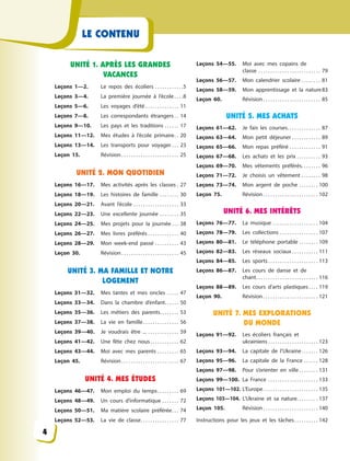 LE CONTENU
UNITÉ 1. APRÈS LES GRANDES
VACANCES
Leçons 1—2. Le repos des écoliers . . . . . . . . . . . .5
Leçons 3—4. La première journée à  l’école . . . .8
Leçons 5—6. Les voyages d’été . . . . . . . . . . . . . . 11
Leçons 7—8. Les correspondants étrangers . . 14
Leçons 9—10. Les pays et les traditions . . . . . . 17
Leçons 11—12. Mes études à  l’école primaire. . 20
Leçons 13—14. Les transports pour  voyager . . . 23
Leçon 15. Révision . . . . . . . . . . . . . . . . . . . . . . . . 25
UNITÉ 2. MON QUOTIDIEN
Leçons 16—17. Mes activités après les  classes . 27
Leçons 18—19. Les histoires de famille . . . . . . . . 30
Leçons 20—21. Avant l’école . . . . . . . . . . . . . . . . . . . 33
Leçons 22—23. Une excellente journée . . . . . . . . 35
Leçons 24—25. Mes projets pour la journée . . . 38
Leçons 26—27. Mes livres préférés . . . . . . . . . . . . . 40
Leçons 28—29. Mon week-end passé . . . . . . . . . . 43
Leçon 30. Révision . . . . . . . . . . . . . . . . . . . . . . . . 45
UNITÉ 3. MA FAMILLE ET NOTRE
LOGEMENT
Leçons 31—32. Mes tantes et mes oncles . . . . . 47
Leçons 33—34. Dans la chambre d’enfant. . . . . . 50
Leçons 35—36. Les métiers des parents. . . . . . . . 53
Leçons 37—38. La vie en famille. . . . . . . . . . . . . . . 56
Leçons 39—40. Je voudrais être ... . . . . . . . . . . . . . 59
Leçons 41—42. Une fête chez nous. . . . . . . . . . . . 62
Leçons 43—44. Moi avec mes parents . . . . . . . . . 65
Leçon 45. Révision . . . . . . . . . . . . . . . . . . . . . . . . 67
UNITÉ 4. MES ÉTUDES
Leçons 46—47. Mon emploi du temps. . . . . . . . . 69
Leçons 48—49. Un cours d’informatique . . . . . . . 72
Leçons 50—51. Ma matière scolaire préférée. . . 74
Leçons 52—53. La vie de classe. . . . . . . . . . . . . . . . 77
Leçons 54—55. Moi avec mes copains de
classe . . . . . . . . . . . . . . . . . . . . . . . . . . 79
Leçons 56—57. Mon calendrier scolaire . . . . . . . . 81
Leçons 58—59. Mon apprentissage et  la  nature83
Leçon 60. Révision . . . . . . . . . . . . . . . . . . . . . . . . 85
UNITÉ 5. MES ACHATS
Leçons 61—62. Je fais les courses. . . . . . . . . . . . . . 87
Leçons 63—64. Mon petit déjeuner . . . . . . . . . . . . 89
Leçons 65—66. Mon repas préféré . . . . . . . . . . . . . 91
Leçons 67—68. Les achats et les prix . . . . . . . . . . 93
Leçons 69—70. Mes vêtements préférés. . . . . . . . 96
Leçons 71—72. Je choisis un vêtement . . . . . . . . 98
Leçons 73—74. Mon argent de poche . . . . . . . . 100
Leçon 75. Révision . . . . . . . . . . . . . . . . . . . . . . . 102
UNITÉ 6. MES INTÉRÊTS
Leçons 76—77. La musique . . . . . . . . . . . . . . . . . . . 104
Leçons 78—79. Les collections . . . . . . . . . . . . . . . . 107
Leçons 80—81. Le téléphone portable . . . . . . . . 109
Leçons 82—83. Les réseaux sociaux . . . . . . . . . . . 111
Leçons 84—85. Les sports. . . . . . . . . . . . . . . . . . . . . 113
Leçons 86—87. Les cours de danse et de
chant. . . . . . . . . . . . . . . . . . . . . . . . . . 116
Leçons 88—89. Les cours d’arts plastiques . . . . 119
Leçon 90. Révision . . . . . . . . . . . . . . . . . . . . . . . 121
UNITÉ 7. MES EXPLORATIONS
DU MONDE
Leçons 91—92. Les écoliers français et
ukrainiens . . . . . . . . . . . . . . . . . . . . . 123
Leçons 93—94. La capitale de l’Ukraine. . . . . . . 126
Leçons 95—96. La capitale de la France . . . . . . 128
Leçons 97—98. Pour s’orienter en ville . . . . . . . . 131
Leçons 99—100. La France . . . . . . . . . . . . . . . . . . . . . 133
Leçons 101—102. L’Europe. . . . . . . . . . . . . . . . . . . . . . . 135
Leçons 103—104. L’Ukraine et sa nature. . . . . . . . . 137
Leçon 105. Révision . . . . . . . . . . . . . . . . . . . . . . . 140
Instructions pour les jeux et les tâches. . . . . . . . . . 142
4
 
