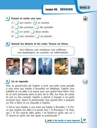 Unité 3. Ma famille et notre logement
RÉVISION
Leçon 45.
1 Écoute et coche une case.
1) son cousin  sa cousine
2) des jumeaux des jumelles
3) un oncle deux oncles
4) une marraine un parrain
2 Associe les dessins et les mots. Trouve un intrus.
Une hôtesse, une vendeuse, une coiffeuse,
une  boulangère, un cuisinier, un informaticien
3 Lis et réponds.
Hier, la grand-mère de Sophie a  écrit une jolie carte postale
à  une amie qui habite à  Bruxelles en Belgique. Sophie s’est
habillée et est allée à  la poste avec son grand frère Rémi. Puis
ils se sont promenés dans le parc de la ville. Sur l’eau du canal,
ils ont vu des canards. Sophie a  donné à  manger à  un petit
écureuil roux. Après la promenade, leur grand-mère a  préparé
un thé à  Rémi et un chocolat à  Sophie.
1) Est-ce que Sophie a  une amie qui habite à  Bruxelles  ? 2)  Est-
ce que Sophie est allée à  la poste  hier ? 3) Pourquoi  ? 4)  Avec
qui  ? 5) Où sont-ils allés après  ? 6) Qu’est-ce qu’ils ont vu  ?
7)  Qu’est-ce qu’ils ont fait après la promenade  ?
1
2
3
Unité 3
Unité 3
Unité 3
Unité 3
67
 