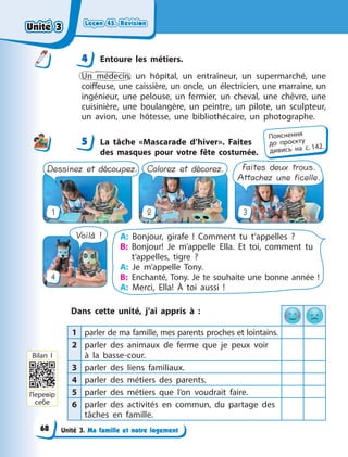 Leçon 45. Révision
Leçon 45. Révision
Leçon 45. Révision
Leçon 45. Révision
Unité 3. Ma famille et notre logement
4 Entoure les métiers.
Un médecin, un hôpital, un entraîneur, un supermarché, une
coiffeuse, une caissière, un oncle, un électricien, une marraine, un
ingénieur, une pelouse, un fermier, un cheval, une chèvre, une
cuisinière, une boulangère, un peintre, un pilote, un sculpteur,
un avion, une hôtesse, une bibliothécaire, un photographe.
5 La tâche «Mascarade d’hiver». Faites
des masques pour votre fête costumée.
Faites deux trous.
Attachez une ficelle.
Dessinez et découpez. Colorez et décorez.
Voilà ! A: Bonjour, girafe ! Comment tu t’appelles  ?
B: Bonjour! Je m’appelle Ella. Et toi, comment tu
t‘appelles, tigre  ?
A: Je m’appelle Tony.
B: Enchanté, Tony. Je te souhaite une bonne année !
A: Merci, Ella! À toi aussi !
1
4
3
2
Dans cette unité, j’ai appris à  :
1 parler de ma famille, mes parents proches et lointains.
2 parler des animaux de ferme que je peux voir
à  la basse-cour.
3 parler des liens familiaux.
4 parler des métiers des parents.
5 parler des métiers que l’on voudrait faire.
6 parler des activités en commun, du partage des
tâches en famille.
4
4
5
Пояснення
до  проєкту
дивись на с. 142.
Перевір
себе
Bilan I
Unité 3
Unité 3
Unité 3
Unité 3
68
 
