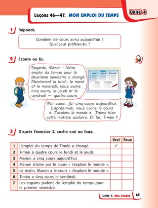 Unité 4. Mes études
MON EMPLOI DU TEMPS
Leçons 46—47.
1 Réponds.
Combien de cours as-tu aujourd’hui  ?
Quel jour préfères-tu  ?
2 Écoute ou lis.
Moi aussi, j’ai cinq cours aujourd’hui.
L’après-midi, nous avons le cours
« J’explore le monde ». J’aime bien
cette matière scolaire. Et toi, Timéo ?
Regarde, Manon ! Notre
emploi du temps pour le
deuxième semestre a changé.
Maintenant le lundi, le mardi
et le mercredi, nous avons
cinq cours, le jeudi et le
vendredi — quatre cours.
3 D’après l’exercice 2, coche vrai ou faux.
Vrai Faux
1 L’emploi du temps de Timéo a  changé. 
2 Timéo a  quatre cours le lundi et le jeudi.
3 Manon a  cinq cours aujourd’hui.
4 Manon n’aime pas le cours «  J’explore le monde  ».
5 Le matin, Manon a  le cours «  J’explore le monde  ».
6 Timéo a cinq cours le vendredi.
7 Les copains parlent de l’emploi du temps pour
le  premier semestre.
1
2
3
Unité 4
Unité 4
Unité 4
Unité 4
69
 