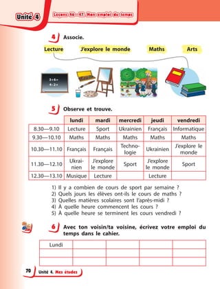 Leçons 46—47. Mon emploi du temps
Leçons 46—47. Mon emploi du temps
Leçons 46—47. Mon emploi du temps
Leçons 46—47. Mon emploi du temps
Unité 4. Mes études
4 Associe.
Lecture Maths
J’explore le monde Arts
5 Observe et trouve.
lundi mardi mercredi jeudi vendredi
8.30—9.10 Lecture Sport Ukrainien Français Informatique
9.30—10.10 Maths Maths Maths Maths Maths
10.30—11.10 Français Français
Techno-
logie
Ukrainien
J’explore le
monde
11.30—12.10
Ukrai-
nien
J’explore
le monde
Sport
J’explore
le monde
Sport
12.30—13.10 Musique Lecture Lecture
1) Il y  a combien de cours de sport par semaine  ?
2) Quels jours les élèves ont-ils le cours de maths  ?
3) Quelles matières scolaires sont l’après-midi  ?
4) À quelle heure commencent les cours  ?
5) À quelle heure se terminent les cours vendredi  ?
6 Avec ton voisin/ta voisine, écrivez votre emploi du
temps dans le cahier.
Lundi
4
4
5
6
Unité 4
Unité 4
Unité 4
Unité 4
70
 
