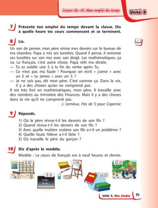 Leçons 46—47. Mon emploi du temps
Leçons 46—47. Mon emploi du temps
Leçons 46—47. Mon emploi du temps
Leçons 46—47. Mon emploi du temps
Unité 4. Mes études
7 Présente ton emploi du temps devant la classe. Dis
à  quelle heure tes cours commencent et se terminent.
8 Lis.
Un soir de janvier, mon père révise mes devoirs sur le bureau de
ma chambre. Papa a mis ses lunettes. Quand il pense, il remonte
ses lunettes sur son nez avec son doigt. Les mathématiques, ça
va. Le français, c’est autre chose. Papa relit ma dictée.
— Tu as oublié une S à la fin du verbe après Tu.
— Ce n’est pas ma faute ! Pourquoi on écrit « j’aime » avec
un  E  et  « tu aimes » avec un S ?
— Je ne sais pas, dit mon père. C’est comme ça. Dans la vie,
il  y  a des choses qu’on ne comprend pas.
Il est très fort en mathématiques, mon père. Il travaille avec
des nombres au ministère des Finances. Mais il y a des choses
dans la vie qu’il ne comprend pas.
J. Lemieux, Pas de S pour Copernic
9 Réponds.
1) Où le père révise-t-il les devoirs de son fils ?
2) Quand révise-t-il les devoirs de son fils ?
3) Avec quelle matière scolaire son fils a-t-il un problème ?
4) Quelle faute l’élève a-t-il faite ?
5) Où travaille le père du garçon ?
Dis d’après le modèle.
Modèle : Le cours de français est à neuf heures et demie.
8:30 11:45
9:15
10:10
12:20
7
8
9
10
Unité 4
Unité 4
Unité 4
Unité 4
71
 