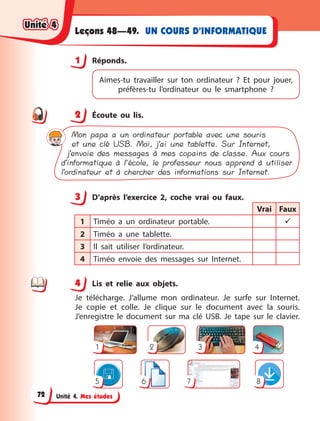 Unité 4. Mes études
UN COURS D’INFORMATIQUE
Leçons 48—49.
1 Réponds.
Aimes-tu travailler sur ton ordinateur ? Et pour  jouer,
préfères-tu l’ordinateur ou le smartphone ?
2 Écoute ou lis.
Mon papa a un ordinateur portable avec une souris
et une clé USB. Moi, j’ai une tablette. Sur Internet,
j’envoie des messages à mes copains de classe. Aux cours
d’informatique à l’école, le professeur nous apprend à utiliser
l’ordinateur et à chercher des informations sur Internet.
3 D’après l’exercice 2, coche vrai ou faux.
Vrai Faux
1 Timéo a un ordinateur portable. 
2 Timéo a une tablette.
3 Il sait utiliser l’ordinateur.
4 Timéo envoie des messages sur Internet.
4 Lis et relie aux objets.
Je télécharge. J’allume mon ordinateur. Je surfe sur Internet.
Je copie et colle. Je clique sur le document avec la souris.
J’enregistre le document sur ma clé USB. Je tape sur le clavier.
7
1 2
5 8
6
3 4
1
2
3
4
4
Unité 4
Unité 4
Unité 4
Unité 4
72
 
