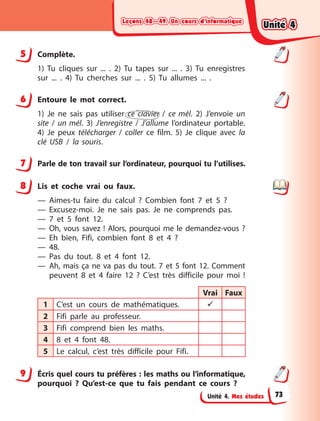 Leçons 48—49. Un cours d’informatique
Leçons 48—49. Un cours d’informatique
Leçons 48—49. Un cours d’informatique
Leçons 48—49. Un cours d’informatique
Unité 4. Mes études
5 Complète.
1) Tu cliques sur ... . 2) Tu tapes sur ... . 3) Tu enregistres
sur  ...  . 4) Tu cherches sur ... . 5) Tu allumes ... .
6 Entoure le mot correct.
1) Je ne sais pas utiliser ce clavier / ce mél. 2) J’envoie un
site / un mél. 3) J’enregistre / J’allume l’ordinateur portable.
4) Je peux télécharger / coller ce film. 5) Je clique avec la
clé USB / la souris.
7 Parle de ton travail sur l’ordinateur, pourquoi tu l’utilises.
8 Lis et coche vrai ou faux.
— Aimes-tu faire du calcul  ? Combien font 7 et 5  ?
— Excusez-moi. Je ne sais pas. Je ne comprends pas.
— 7 et 5 font 12.
— Oh, vous savez ! Alors, pourquoi me le demandez-vous ?
— Eh bien, Fifi, combien font 8 et 4  ?
— 48.
— Pas du tout. 8 et 4  font 12.
— Ah, mais ça ne va pas du tout. 7 et 5 font 12. Comment
peuvent 8 et 4 faire 12  ? C’est très difficile  pour moi !
Vrai Faux
1 C’est un cours de mathématiques. 
2 Fifi parle au professeur.
3 Fifi comprend bien les maths.
4 8 et 4  font 48.
5 Le calcul, c’est très difficile  pour Fifi.
9 Écris quel cours tu préfères : les maths ou l’informatique,
pourquoi ? Qu’est-ce que tu fais pendant ce cours ?
5
6
7
8
9
Unité 4
Unité 4
Unité 4
Unité 4
73
 