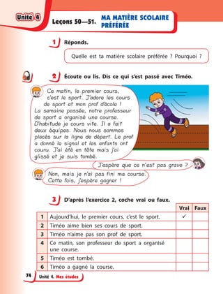 Unité 4. Mes études
MA MATIÈRE SCOLAIRE
PRÉFÉRÉE
Leçons 50—51.
1 Réponds.
Quelle est ta matière scolaire préférée  ? Pourquoi  ?
2 Écoute ou lis. Dis ce qui s’est passé avec Timéo.
Ce matin, le premier cours,
c’est le sport. J’adore les cours
de sport et mon prof d’école !
La semaine passée, notre professeur
de sport a organisé une course.
D’habitude je cours vite. Il a fait
deux équipes. Nous nous sommes
placés sur la ligne de départ. Le prof
a donné le signal et les enfants ont
couru. J’ai été en tête mais j’ai
glissé et je suis tombé.
J’espère que ce n’est pas grave ?
Non, mais je n’ai pas fini ma course.
Cette fois, j’espère gagner !
3 D’après l’exercice 2, coche vrai ou faux.
Vrai Faux
1 Aujourd’hui, le premier cours, c’est le sport. 
2 Timéo aime bien ses cours de sport.
3 Timéo n’aime pas son prof de sport.
4 Ce matin, son professeur de sport a  organisé
une course.
5 Timéo est tombé.
6 Timéo a  gagné la course.
1
2
3
Unité 4
Unité 4
Unité 4
Unité 4
74
 