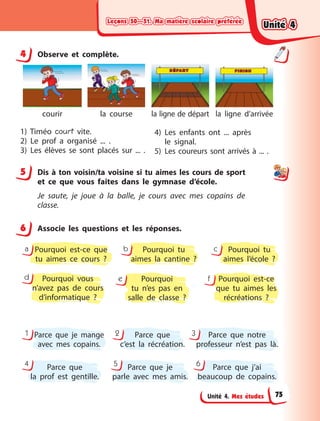 Leçons 50—51. Ma matière scolaire préférée
Leçons 50—51. Ma matière scolaire préférée
Leçons 50—51. Ma matière scolaire préférée
Leçons 50—51. Ma matière scolaire préférée
Unité 4. Mes études
4 Observe et complète.
courir la course la ligne de départ la ligne d’arrivée
1) Timéo court vite.
2) Le prof a  organisé ... .
3) Les élèves se sont placés sur  ...  .
4) Les enfants ont ... après
le  signal.
5) Les coureurs sont arrivés à ... .
5 Dis à ton voisin/ta voisine si tu aimes les cours de sport
et ce que vous faites dans le gymnase d’école.
Je saute, je joue à  la balle, je cours avec mes copains de
classe.
6 Associe les questions et les réponses.
Parce que je mange
avec mes copains.
Parce que
c’est la récréation.
Parce que notre
professeur n’est pas là.
1 2 3
Parce que
la prof est gentille.
Parce que je
parle avec mes amis.
Parce que j’ai
beaucoup de copains.
4 5 6
Pourquoi vous
n’avez pas de cours
d’informatique  ?
Pourquoi
tu n’es pas en
salle de classe  ?
Pourquoi est-ce
que tu aimes les
récréations  ?
d e f
Pourquoi est-ce que
tu aimes ce cours  ?
Pourquoi tu
aimes la cantine  ?
Pourquoi tu
aimes l’école  ?
a b c
4
5
6
Unité 4
Unité 4
Unité 4
Unité 4
75
 