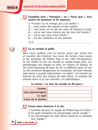 Leçons 50—51. Ma matière scolaire préférée
Leçons 50—51. Ma matière scolaire préférée
Leçons 50—51. Ma matière scolaire préférée
Leçons 50—51. Ma matière scolaire préférée
Unité 4. Mes études
7 Complète avec « Pourquoi » ou « Parce que ». Puis
associe les questions et les réponses.
1) Pourquoi tu ne manges pas à  la cantine  ?
2) ... nous avons des copains et des copines.
3) ... c’est jeudi, on n’a pas de cours de français le jeudi.
4) ... est-ce que nous n’avons pas de cours de français  ?
5) ... est-ce que vous aimez l’école  ?
6) ... j’ai des sandwichs et une pomme.
5–2,
8 Lis et remplis la grille.
Mon cours préféré, c’est la lecture parce que j’aime lire
et raconter des histoires. Aux cours de lecture, nous avons
lu les aventures de Philéas Fog et son valet Passepartout.
Ils ont réalisé le tour du monde en quatre-vingts jours. Les
personnages ont voyagé en train, en voiture, en bateau. Ils
ont visité beaucoup de pays. Ils  ont vu différents gens. Ils ont
eu des aventures dangereuses et amusantes. L’écrivain français
Jules Verne a  raconté cette histoire. J’ai adoré  ! J’ai cherché sur
Internet les titres des romans de Jules Verne. Je voudrais lire
d’autres livres et je vais chercher à  la bibliothèque.
Le roman «  Le tour du monde en 80 jours  »
L’auteur
Le(s) personnage(s)
Le sujet
L’avis de la lectrice
9 Trouve dans l’exercice 9 et dis.
1) Combien de jours le voyage de Philéas Fog a-t-il duré  ?
2) En quels transports les personnages ont-ils voyagé ?
3) Les personnages de Jules Verne, qu’ont-ils vu pendant
leur voyage ?
7
8
9
Unité 4
Unité 4
Unité 4
Unité 4
76
 