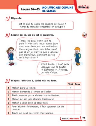 Unité 4. Mes études
MOI AVEC MES COPAINS
DE CLASSE
Leçons 54—55.
1 Réponds.
Est-ce que tu aides tes copains de classe  ?
Aimes-tu travailler ensemble en groupe  ?
2 Écoute ou lis. Dis où est le problème.
Timéo, tu peux venir, s’il te
plaît ? Hier soir, nous avons joué
avec mon frère sur son ordinateur.
Mais aujourd’hui, mon frère n’est
pas là et je n’arrive pas à allumer
son ordinateur. Comment est-ce
qu’il faut faire ?
C’est facile, il faut juste
appuyer sur le bouton
« Démarrer ». Attends,
je vais t’aider.
3 D’après l’exercice 2, coche vrai ou faux.
Vrai Faux
1 Manon parle à  Timéo. 
2 Manon demande à  Timéo de l’aider.
3 Timéo n’arrive pas à  allumer son ordinateur.
4 Manon ne sait pas allumer l’ordinateur.
5 Manon a  joué avec sa sœur hier.
6 Pour allumer l’ordinateur, il faut appuyer sur un
bouton.
7 Timéo ne peut pas venir chez Manon.
1
2
3
Unité 4
Unité 4
Unité 4
Unité 4
79
 