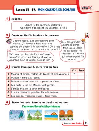 Unité 4. Mes études
MON CALENDRIER SCOLAIRE
Leçons 56—57.
1 Réponds.
Aimes-tu les vacances scolaires  ?
Comment  s’appellent les vacances d’été  ?
2 Écoute ou lis. Dis les dates de vacances.
J’adore l’école. Les professeurs sont
gentils. Je m’amuse bien avec mes
copains de classe à la récréation ! On a des
vacances en hiver, au printemps et en été !
Oui, les grandes
vacances durent
trois mois. Mais
tu as oublié les
vacances d’automne
qui commencent fin
octobre.
Oui, c’est ça. Les écoliers ont deux
semestres pour les études et quatre
vacances pour le repos. Génial, non ?
3 D’après l’exercice 2, coche vrai ou faux.
Vrai Faux
1 Manon et Timéo parlent de l’école et des vacances. 
2 Manon n’aime pas l’école.
3 Manon s’amuse avec ses copains de classe.
4 Les professeurs de Manon sont gentils.
5 L’année scolaire a  deux semestres.
6 Il y  a 4 vacances pendant l’année scolaire.
7 Les grandes vacances durent deux mois.
4 Sépare les mots. Associe les dessins et les mots.
L’automnel’hiverl’étéleprintemps
1
2
3
4
Unité 4
Unité 4
Unité 4
Unité 4
81
 