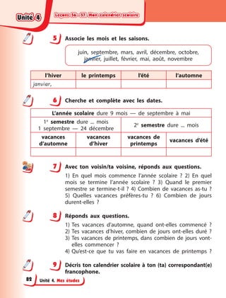 Leçons 56—57. Mon calendrier scolaire
Leçons 56—57. Mon calendrier scolaire
Leçons 56—57. Mon calendrier scolaire
Leçons 56—57. Mon calendrier scolaire
Unité 4. Mes études
5 Associe les mois et les saisons.
juin, septembre, mars, avril, décembre, octobre,
janvier, juillet, février, mai, août, novembre
l’hiver le printemps l’été l’automne
janvier,
6 Cherche et complète avec les dates.
L’année scolaire dure 9 mois  — de septembre à  mai
1e
semestre dure ... mois
1 septembre  — 24 décembre
2e
semestre dure ... mois
vacances
d’automne
vacances
d’hiver
vacances de
printemps
vacances d’été
7 Avec ton voisin/ta voisine, réponds aux questions.
1) En quel mois commence l’année scolaire  ? 2)  En quel
mois se termine l’année scolaire  ? 3)  Quand le premier
semestre se termine-t-il  ? 4)  Combien de vacances as-tu  ?
5) Quelles vacances préfères-tu  ? 6)  Combien de jours
durent-elles  ?
8 Réponds aux questions.
1) Tes vacances d’automne, quand ont-elles commencé  ?
2) Tes vacances d’hiver, combien de jours ont-elles duré  ?
3) Tes vacances de printemps, dans combien de jours vont-
elles commencer  ?
4) Qu’est-ce que tu vas faire en vacances de printemps  ?
9 Décris ton calendrier scolaire à ton (ta) correspondant(e)
francophone.
5
6
7
8
9
Unité 4
Unité 4
Unité 4
Unité 4
82
 