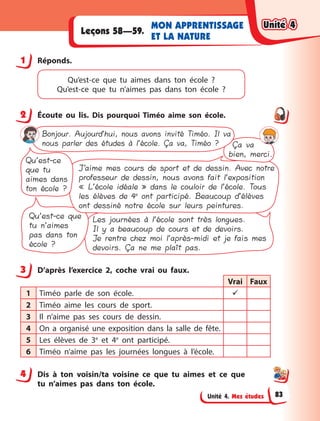 Unité 4. Mes études
MON APPRENTISSAGE
ET LA NATURE
Leçons 58—59.
1 Réponds.
Qu’est-ce que tu aimes dans ton école  ?
Qu’est-ce que tu n’aimes pas dans ton école  ?
2 Écoute ou lis. Dis pourquoi Timéo aime son école.
Les journées à l’école sont très longues.
Il y a beaucoup de cours et de devoirs.
Je rentre chez moi l’après-midi et je fais mes
devoirs. Ça ne me plaît pas.
Qu’est-ce que
tu n’aimes
pas dans ton
école ?
J’aime mes cours de sport et de dessin. Avec notre
professeur de dessin, nous avons fait l’exposition
« L’école idéale » dans le couloir de l’école. Tous
les élèves de 4e
ont participé. Beaucoup d’élèves
ont dessiné notre école sur leurs peintures.
Qu’est-ce
que tu
aimes dans
ton école ?
Ça va
bien, merci.
Bonjour. Aujourd’hui, nous avons invité Timéo. Il va
nous parler des études à l’école. Ça va, Timéo ?
3 D’après l’exercice 2, coche vrai ou faux.
Vrai Faux
1 Timéo parle de son école. 
2 Timéo aime les cours de sport.
3 Il n’aime pas ses cours de dessin.
4 On a  organisé une exposition  dans la salle de fête.
5 Les élèves de 3e
et 4e
ont participé.
6 Timéo n’aime pas les journées longues à  l’école.
4 Dis à  ton voisin/ta voisine ce que tu aimes et ce que
tu n’aimes pas dans ton école.
1
2
3
4
Unité 4
Unité 4
Unité 4
Unité 4
83
 