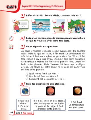 Leçons 58—59. Mon apprentissage et la nature
Leçons 58—59. Mon apprentissage et la nature
Leçons 58—59. Mon apprentissage et la nature
Leçons 58—59. Mon apprentissage et la nature
Unité 4. Mes études
5 Réfléchis et dis  : l’école idéale, comment elle est  ?

1 2 3 4
6 Écris à ton correspondant/ta correspondante francophone
ce que tu voudrais avoir dans ton école.
7 Lis et réponds aux questions.
Au cours «  J’explore le monde  », nous avons appris les planètes.
Nous avons lu que sur Mars, il fait froid. La température est
très basse. Il faut un scaphandre pour vivre. Sur Vénus, il fait
trop chaud. Il n’y a  pas d’eau. L’homme doit boire beaucoup.
La  maîtresse a  montré un film sur la planète Terre. Qu’elle est
belle, notre planète  ! Mais l’homme fait beaucoup de dégâts
à  Terre. Les élèves de notre classe ne veulent pas partir vivre
sur une autre planète.
1) Quel temps fait-il sur Mars  ?
2) Que faut-il faire sur Vénus  ?
3) Comment est la planète la Terre  ?
8 Relie les descriptions aux planètes.
Il fait trop
chaud.
Il n’y a  pas
d’eau.
Il fait froid.
La  température
est très basse.
Il y  a des mers et des océans,
des montagnes et des forêts,
la pluie et la neige. Il  faut
protéger cette planète.
5
6
7
8
Unité 4
Unité 4
Unité 4
Unité 4
84
 