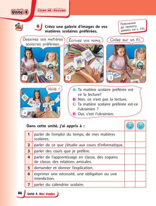 Leçon 60. Révision
Leçon 60. Révision
Leçon 60. Révision
Leçon 60. Révision
Unité 4. Mes études
4 Créez une galerie d‘images de vos
matières scolaires préférées.
A: Ta matière scolaire préférée est-
ce la lecture?
B: Non, ce n‘est pas la lecture.
C: Ta matière scolaire préférée est-ce
l‘ukrainien  ?
B: Oui, c‘est l’ukrainien.
1
4
3
2
Dessinez vos matières
scolaires préférées.
Écrivez vos noms. Collez sur un fil.
Voilà !
Dans cette unité, j’ai appris à  :
1 parler de l’emploi du temps, de mes matières
scolaires.
2 parler de ce que j’étudie aux cours d’informatique.
3 parler des cours que je préfère.
4 parler de l’apprentissage en classe, des copains
de classe, des relations amicales.
5 demander et donner l’explication.
6 exprimer une nécessité, une obligation ou une
interdiction.
7 parler du calendrier scolaire.
4
4
Пояснення
до  проєкту
дивись на с. 143.
Unité 4
Unité 4
Unité 4
Unité 4
86
 