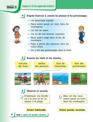 Leçons 1—2. Le repos des écoliers
Leçons 1—2. Le repos des écoliers
Leçons 1—2. Le repos des écoliers
Leçons 1—2. Le repos des écoliers
Unité 1. Après les grandes vacances
4 D’après l’exercice 2, associe les phrases et les personnages.
— J’ai beaucoup voyagé.
— Nous avons passé un mois dans les
montagnes.
— J’ai fait du sport.
— J’ai eu de très bonnes vacances.
— Nous avons nagé dans le lac de
montagne.
— Papa a  pêché des poissons dans les
cours d’eau.
— On a  fait des promenades dans la forêt.
5 Associe les mots et les dessins.
chercher
des baies
faire de
l’équitation
pêcher
des  poissons
faire des
promenades
6 Observe et associe.
D’habitude, ma famille
va à  la mer et on se
repose à  la plage.
Mais cet été, nous
avons passé un mois
dans les montagnes.
Action habituelle Action passée, terminée
1 2
4
4
5
6
Unité 1
Unité 1
Unité 1
Unité 1
6
 
