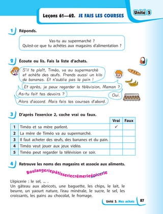 Unité 5. Mes achats
JE FAIS LES COURSES
Leçons 61—62.
1 Réponds.
Vas-tu au supermarché  ?
Qu’est-ce que tu achètes aux magasins d’alimentation  ?
2 Écoute ou lis. Fais la liste d’achats.
Alors d’accord. Mais fais les courses d’abord.
Oui.
As-tu fait tes devoirs ?
Et après, je peux regarder la télévision, Maman ?
S’il te plaît, Timéo, va au supermarché
et achète des œufs. Prends aussi un kilo
de bananes. Et n’oublie pas le pain !
3 D’après l’exercice 2, coche vrai ou faux.
Vrai Faux
1 Timéo et sa mère parlent. 
2 La mère de Timéo va au supermarché.
3 Il faut acheter des œufs, des bananes et du pain.
4 Timéo veut jouer aux jeux vidéo.
5 Timéo peut regarder la télévision ce soir.
4 Retrouve les noms des magasins et associe aux aliments.
Boulangeriepâtisseriecrémerieépicerie
L’épicerie  : le sel, ... .
Un gâteau aux abricots, une baguette, les chips, le lait, le
beurre, un yaourt nature, l’eau minérale, le sucre, le sel, les
croissants, les pains au chocolat, le fromage.
1
2
3
4
Unité 5
Unité 5
Unité 5
Unité 5
87
 