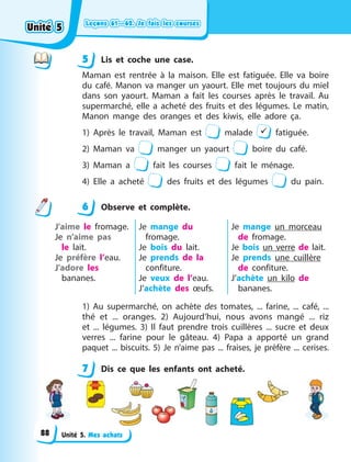 Leçons 61—62. Je fais les courses
Leçons 61—62. Je fais les courses
Leçons 61—62. Je fais les courses
Leçons 61—62. Je fais les courses
Unité 5. Mes achats
5 Lis et coche une case.
Maman est rentrée à la maison. Elle est fatiguée. Elle va boire
du café. Manon va manger un yaourt. Elle met toujours du miel
dans son yaourt. Maman a fait les courses après le travail. Au
supermarché, elle a acheté des fruits et des légumes. Le matin,
Manon mange des oranges et des kiwis, elle adore ça.
1) Après le travail, Maman est malade  fatiguée.
2) Maman va manger un yaourt boire du café.
3) Maman a fait les courses fait le ménage.
4) Elle a acheté des fruits et des légumes du pain.
6 Observe et complète.
J’aime le fromage.
Je n’aime pas
le  lait.
Je préfère l’eau.
J’adore les
bananes.
Je mange du
fromage.
Je bois du lait.
Je prends de la
confiture.
Je veux de l’eau.
J’achète des œufs.
Je mange un  morceau
de fromage.
Je bois un verre de lait.
Je prends une cuillère
de confiture.
J’achète un kilo de
bananes.
1)  Au supermarché, on achète des tomates, ... farine, ... café,  ...
thé et ... oranges. 2)  Aujourd’hui, nous avons mangé ... riz
et  ... légumes. 3)  Il faut prendre trois cuillères ... sucre et deux
verres  ... farine pour le gâteau. 4)  Papa a apporté un grand
paquet ... biscuits. 5)  Je n’aime pas ... fraises, je prèfère ... cerises.
7 Dis ce que les enfants ont acheté.
5
6
7
Unité 5
Unité 5
Unité 5
Unité 5
88
 