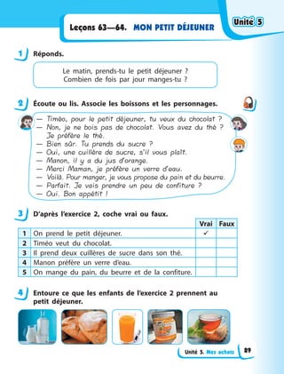 Unité 5. Mes achats
MON PETIT DÉJEUNER
Leçons 63—64.
1 Réponds.
Le matin, prends-tu le petit déjeuner  ?
Combien de fois par jour manges-tu  ?
2 Écoute ou lis. Associe les boissons et les personnages.
— Timéo, pour le petit déjeuner, tu veux du chocolat ?
— Non, je ne bois pas de chocolat. Vous avez du thé ?
Je préfère le thé.
— Bien sûr. Tu prends du sucre ?
— Oui, une cuillère de sucre, s’il vous plaît.
— Manon, il y a du jus d’orange.
— Merci Maman, je préfère un verre d’eau.
— Voilà. Pour manger, je vous propose du pain et du beurre.
— Parfait. Je vais prendre un peu de confiture ?
— Oui. Bon appétit !
3 D’après l’exercice 2, coche vrai ou faux.
Vrai Faux
1 On prend le petit déjeuner. 
2 Timéo veut du chocolat. 
3 Il prend deux cuillères de sucre dans son thé.
4 Manon préfère un verre d’eau.
5 On mange du pain, du beurre et de la confiture.
4 Entoure ce que les enfants de l’exercice 2 prennent au
petit déjeuner.
1
2
3
4
Unité 5
Unité 5
Unité 5
Unité 5
89
 